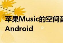 苹果Music的空间音频和无损流媒体功能登陆Android