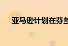 亚马逊计划在芬兰建立送货机器人技术